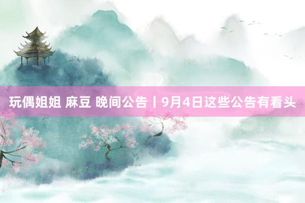 玩偶姐姐 麻豆 晚间公告丨9月4日这些公告有看头