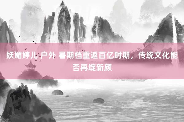 妖媚婷儿 户外 暑期档重返百亿时期，传统文化能否再绽新颜