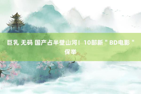 巨乳 无码 国产占半壁山河！10部新＂BD电影＂保举