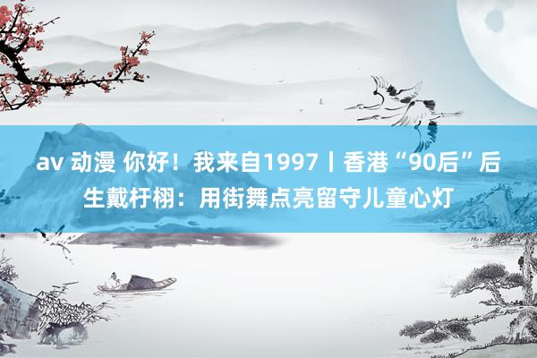 av 动漫 你好！我来自1997丨香港“90后”后生戴杅栩：用街舞点亮留守儿童心灯