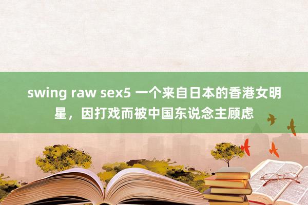 swing raw sex5 一个来自日本的香港女明星，因打戏而被中国东说念主顾虑