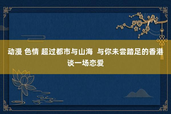 动漫 色情 超过都市与山海  与你未尝踏足的香港谈一场恋爱