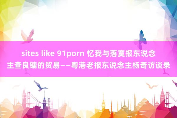 sites like 91porn 忆我与落寞报东说念主查良镛的贸易——粤港老报东说念主杨奇访谈录