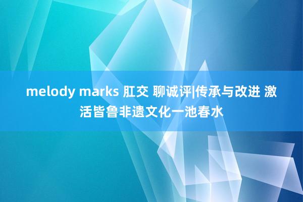 melody marks 肛交 聊诚评|传承与改进 激活皆鲁非遗文化一池春水