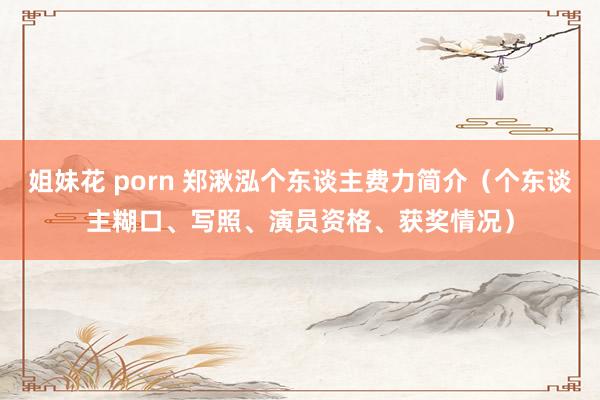 姐妹花 porn 郑湫泓个东谈主费力简介（个东谈主糊口、写照、演员资格、获奖情况）