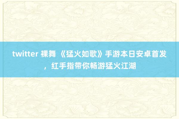 twitter 裸舞 《猛火如歌》手游本日安卓首发，红手指带你畅游猛火江湖