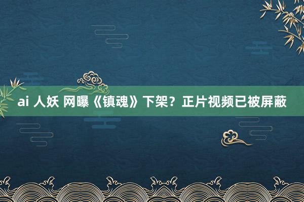 ai 人妖 网曝《镇魂》下架？正片视频已被屏蔽