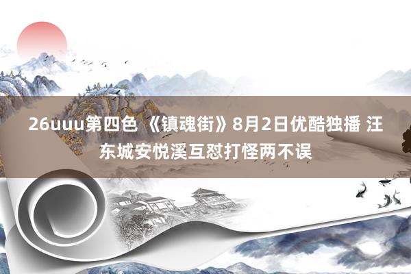 26uuu第四色 《镇魂街》8月2日优酷独播 汪东城安悦溪互怼打怪两不误