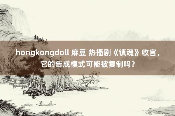 hongkongdoll 麻豆 热播剧《镇魂》收官，它的告成模式可能被复制吗？