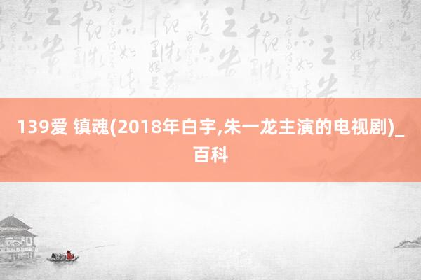 139爱 镇魂(2018年白宇,朱一龙主演的电视剧)_百科