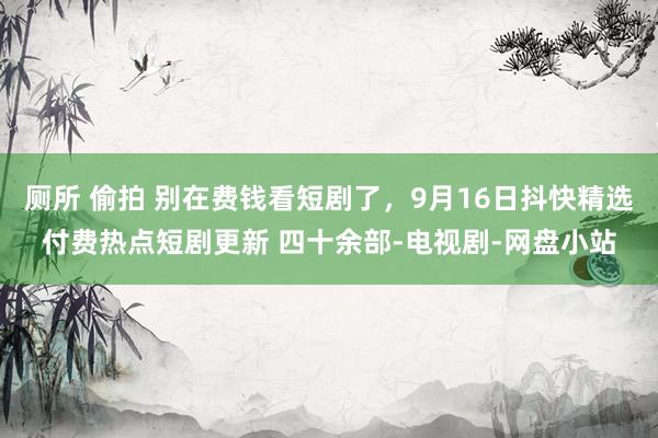 厕所 偷拍 别在费钱看短剧了，9月16日抖快精选付费热点短剧更新 四十余部-电视剧-网盘小站