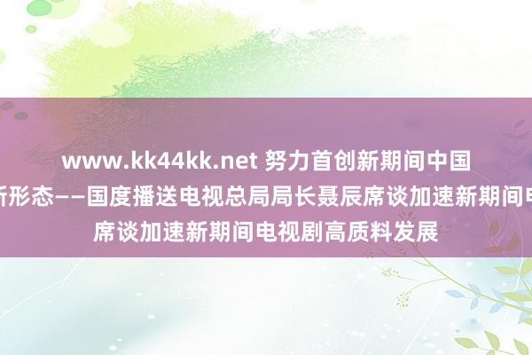 www.kk44kk.net 努力首创新期间中国电视剧高贵发展新形态——国度播送电视总局局长聂辰席谈加速新期间电视剧高质料发展