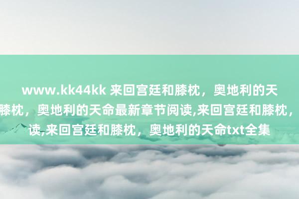 www.kk44kk 来回宫廷和膝枕，奥地利的天命无弹窗,来回宫廷和膝枕，奥地利的天命最新章节阅读,来回宫廷和膝枕，奥地利的天命txt全集