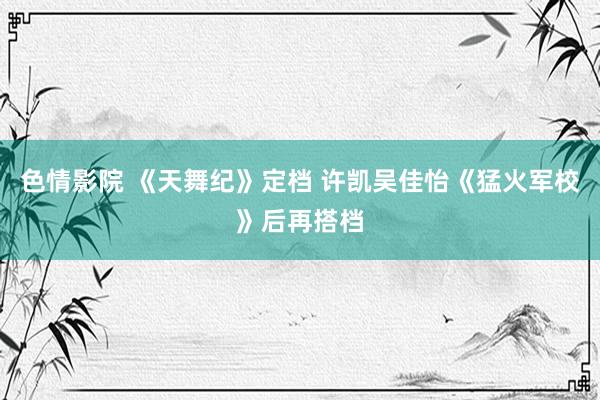 色情影院 《天舞纪》定档 许凯吴佳怡《猛火军校》后再搭档