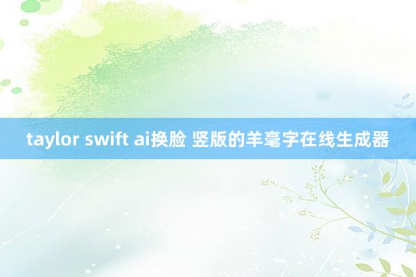 taylor swift ai换脸 竖版的羊毫字在线生成器