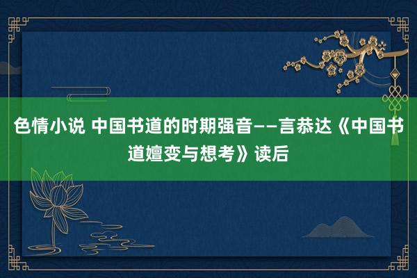 色情小说 中国书道的时期强音——言恭达《中国书道嬗变与想考》读后