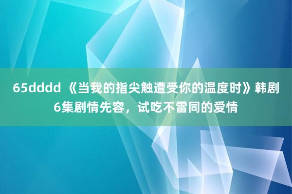 65dddd 《当我的指尖触遭受你的温度时》韩剧6集剧情先容，试吃不雷同的爱情