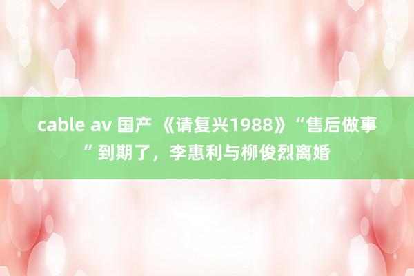 cable av 国产 《请复兴1988》“售后做事”到期了，李惠利与柳俊烈离婚