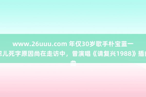 www.26uuu.com 年仅30岁歌手朴宝蓝一忽儿死字原因尚在走访中，曾演唱《请复兴1988》插曲