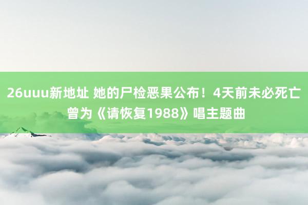 26uuu新地址 她的尸检恶果公布！4天前未必死亡 曾为《请恢复1988》唱主题曲