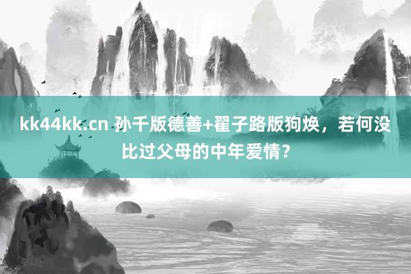 kk44kk.cn 孙千版德善+翟子路版狗焕，若何没比过父母的中年爱情？