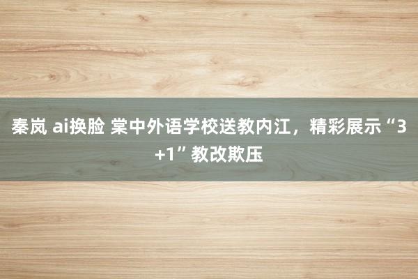 秦岚 ai换脸 棠中外语学校送教内江，精彩展示“3+1”教改欺压