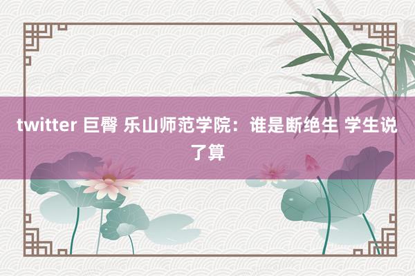 twitter 巨臀 乐山师范学院：谁是断绝生 学生说了算