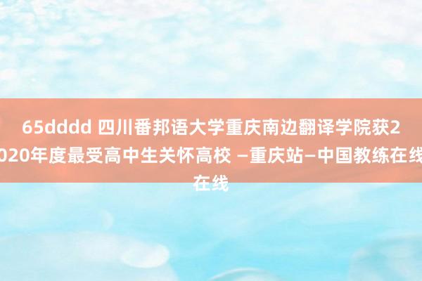 65dddd 四川番邦语大学重庆南边翻译学院获2020年度最受高中生关怀高校 —重庆站—中国教练在线