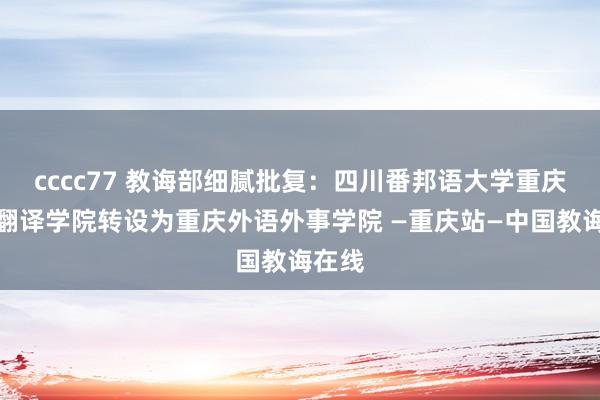 cccc77 教诲部细腻批复：四川番邦语大学重庆南边翻译学院转设为重庆外语外事学院 —重庆站—中国教诲在线