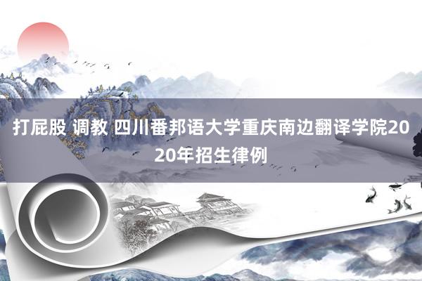 打屁股 调教 四川番邦语大学重庆南边翻译学院2020年招生律例