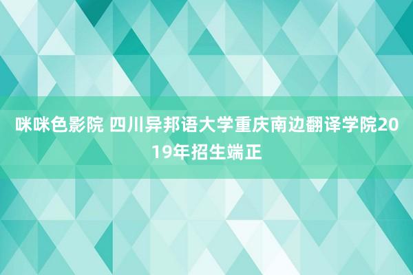 咪咪色影院 四川异邦语大学重庆南边翻译学院2019年招生端正