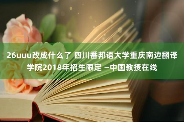 26uuu改成什么了 四川番邦语大学重庆南边翻译学院2018年招生限定 —中国教授在线