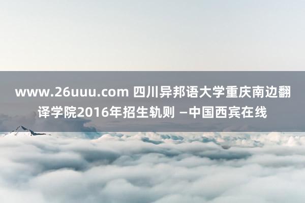 www.26uuu.com 四川异邦语大学重庆南边翻译学院2016年招生轨则 —中国西宾在线