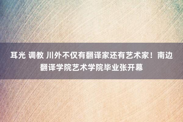 耳光 调教 川外不仅有翻译家还有艺术家！南边翻译学院艺术学院毕业张开幕