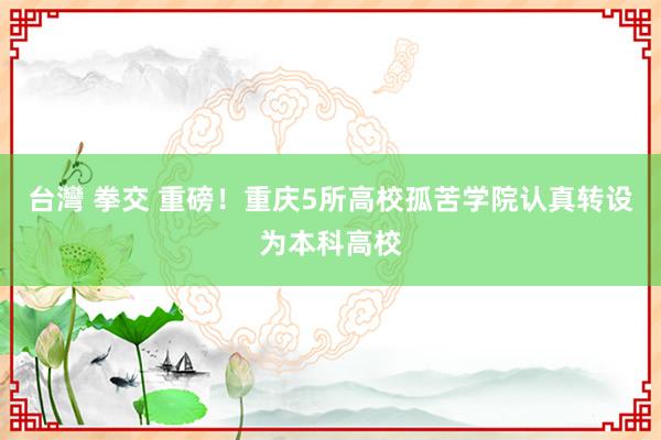 台灣 拳交 重磅！重庆5所高校孤苦学院认真转设为本科高校