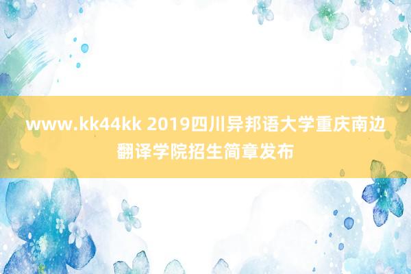 www.kk44kk 2019四川异邦语大学重庆南边翻译学院招生简章发布