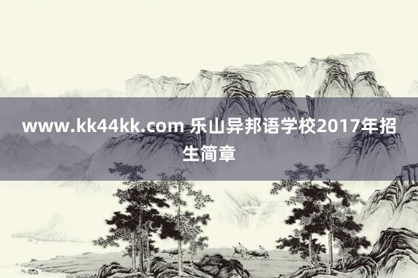 www.kk44kk.com 乐山异邦语学校2017年招生简章