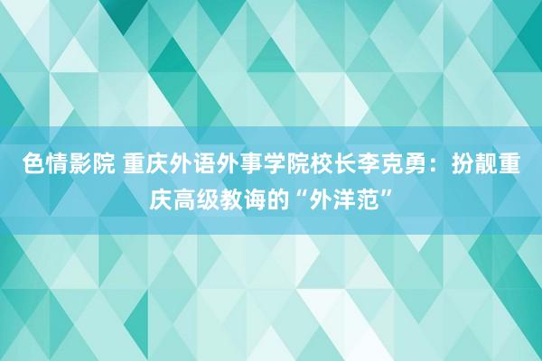 色情影院 重庆外语外事学院校长李克勇：扮靓重庆高级教诲的“外洋范”