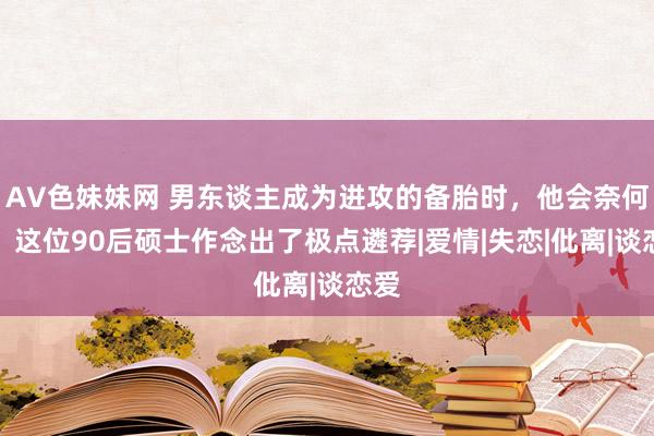 AV色妹妹网 男东谈主成为进攻的备胎时，他会奈何办？这位90后硕士作念出了极点遴荐|爱情|失恋|仳离|谈恋爱