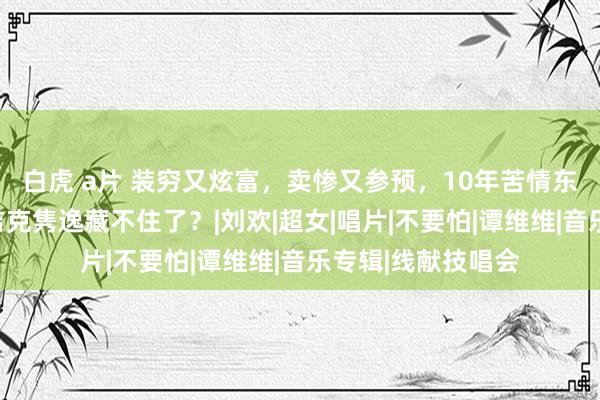 白虎 a片 装穷又炫富，卖惨又参预，10年苦情东说念主设坍塌，吉克隽逸藏不住了？|刘欢|超女|唱片|不要怕|谭维维|音乐专辑|线献技唱会